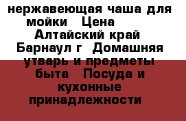 нержавеющая чаша для мойки › Цена ­ 350 - Алтайский край, Барнаул г. Домашняя утварь и предметы быта » Посуда и кухонные принадлежности   